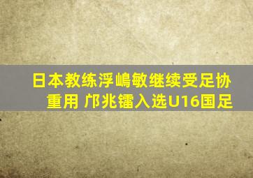 日本教练浮嶋敏继续受足协重用 邝兆镭入选U16国足